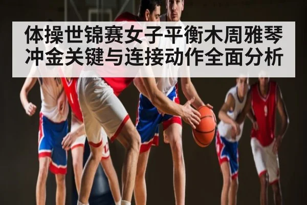 体操世锦赛女子平衡木周雅琴冲金关键与连接动作全面分析