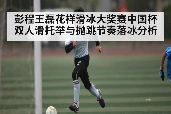彭程王磊花样滑冰大奖赛中国杯双人滑托举与抛跳节奏落冰分析