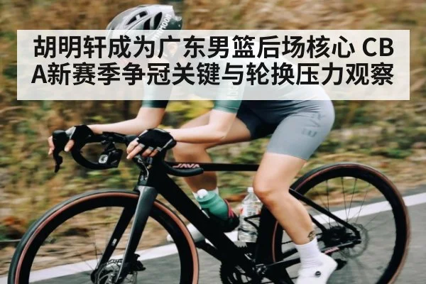 胡明轩成为广东男篮后场核心 CBA新赛季争冠关键与轮换压力观察